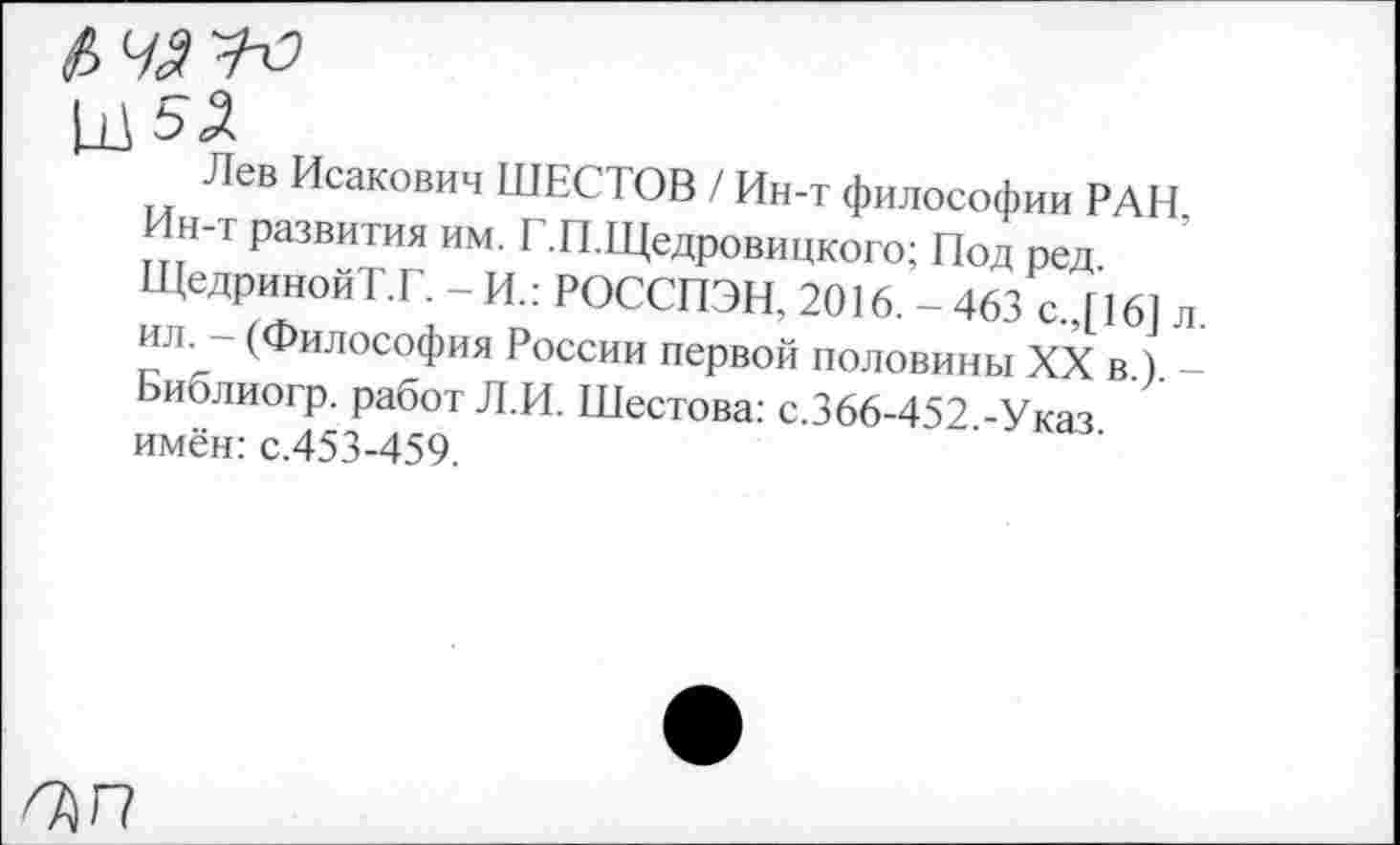 ﻿Лев Исакович ШЕСТОВ / Ин-т философии РАН. Ин-т развития им. Т.П.Щедровицкого; Под ред. ЩедринойТ.Г. - И.: РОССПЭН. 2016. -463 с.,[16] л. ил. - (Философия России первой половины XX в.). -Библиогр. работ Л.И. Шестова: с.366-452.-Указ, имён: с.453-459.